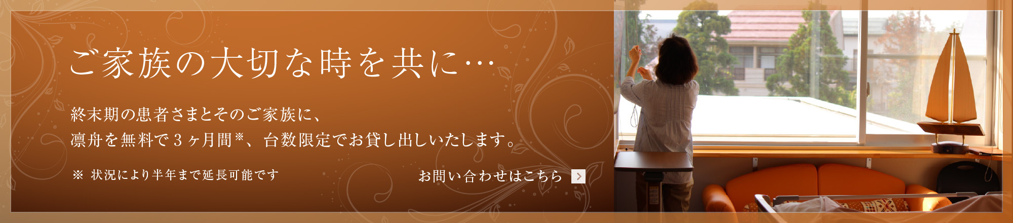 ご家族の大切な時を共に… : 終末期の患者さまとそのご家族の方に、無料で3ヶ月間 台数限定でお貸し出しいたします。お問い合わせフォームよりご連絡ください。